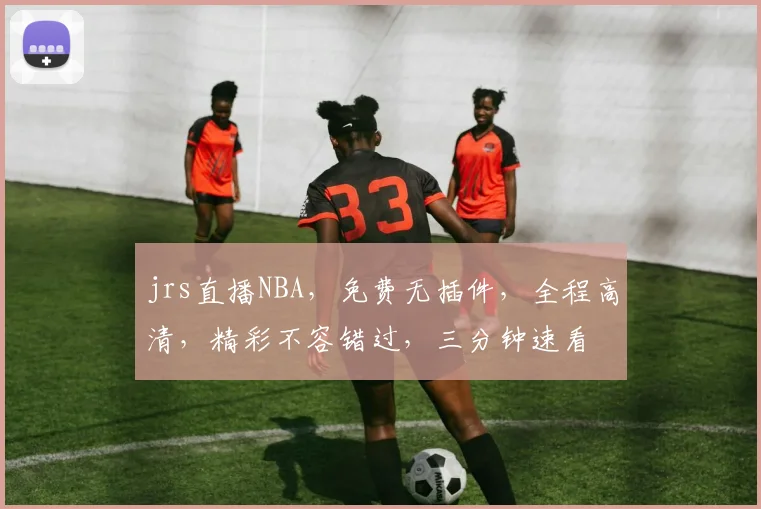 jrs直播NBA，免费无插件，全程高清，精彩不容错过，三分钟速看