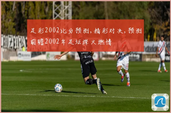 足彩2002比分预测,精彩对决,预测前瞻2002年足坛烽火燃情