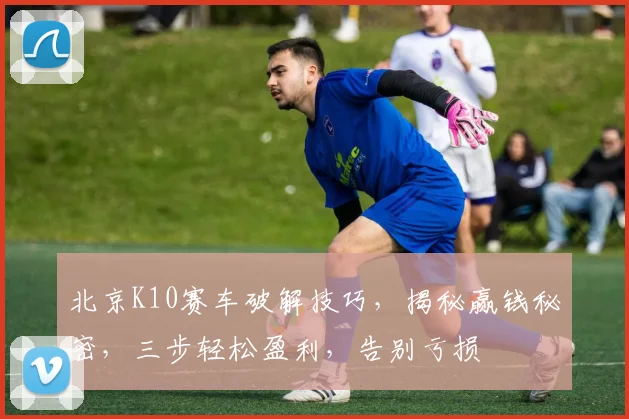 北京K10赛车破解技巧，揭秘赢钱秘密，三步轻松盈利，告别亏损